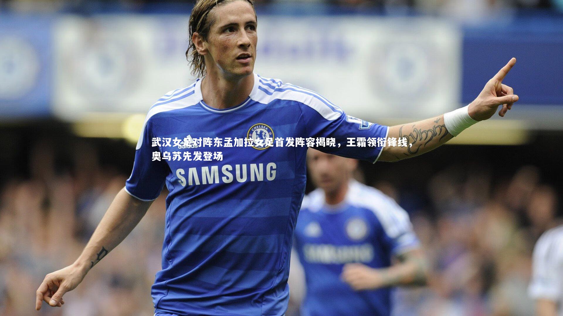 武汉女足对阵东孟加拉女足首发阵容揭晓,王霜领衔锋线,奥乌苏先发登场