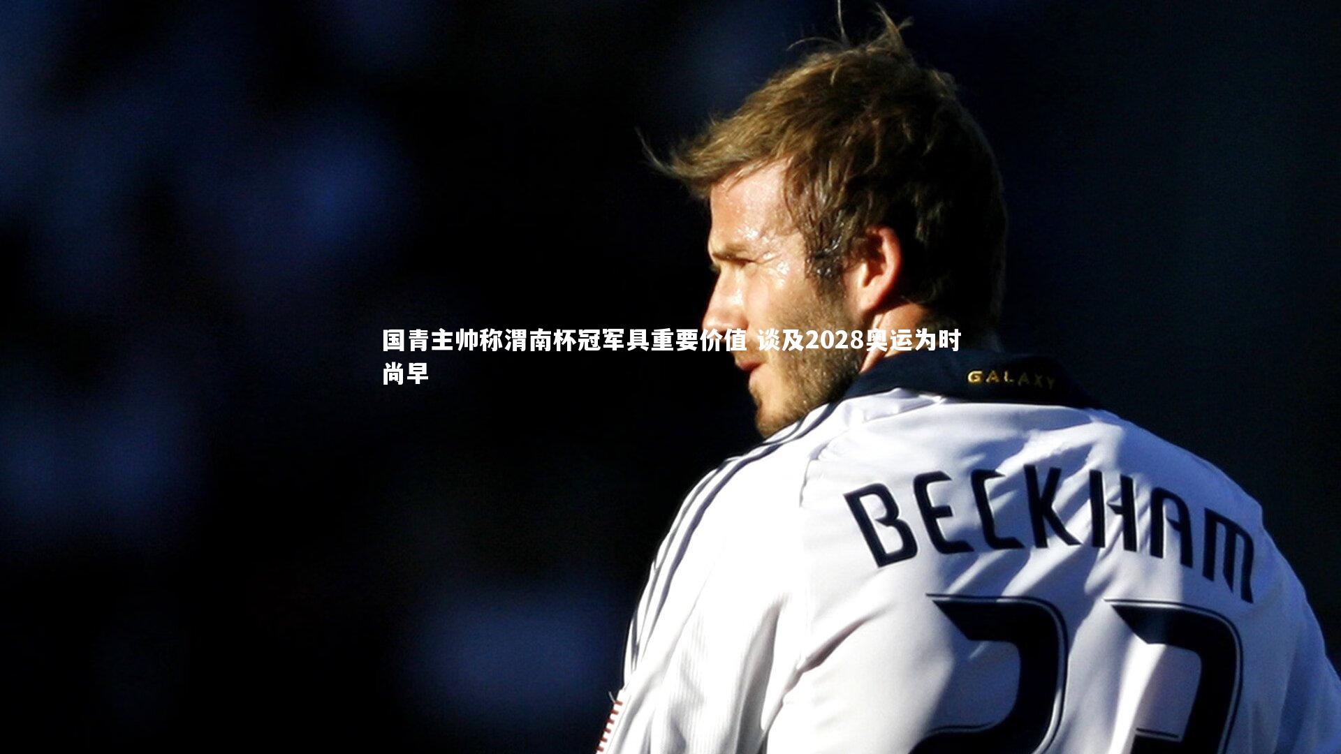 国青主帅称渭南杯冠军具重要价值 谈及2028奥运为时尚早